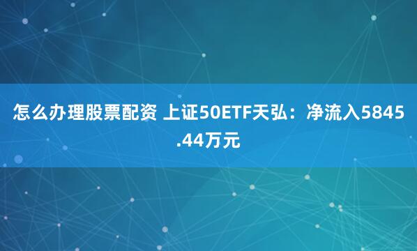 怎么办理股票配资 上证50ETF天弘：净流入5845.44万元