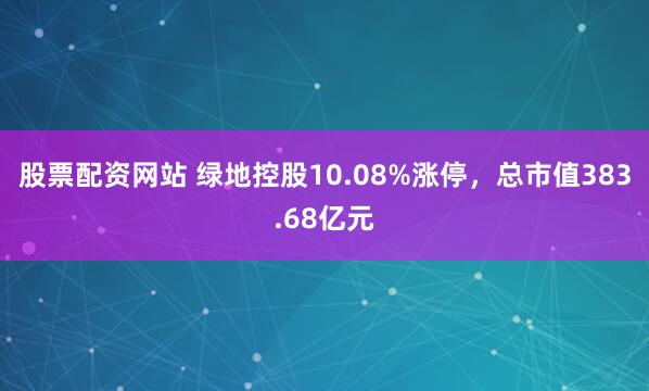 股票配资网站 绿地控股10.08%涨停，总市值383.68亿元