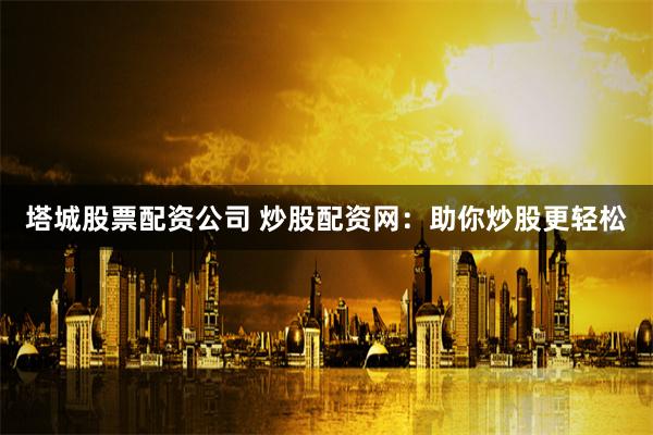 塔城股票配资公司 炒股配资网：助你炒股更轻松