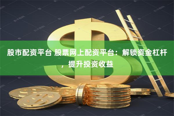 股市配资平台 股票网上配资平台：解锁资金杠杆，提升投资收益