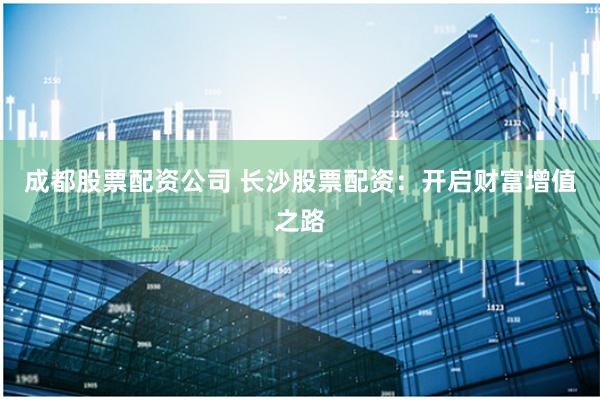 成都股票配资公司 长沙股票配资：开启财富增值之路