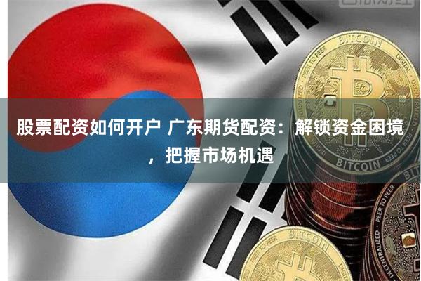 股票配资如何开户 广东期货配资：解锁资金困境，把握市场机遇