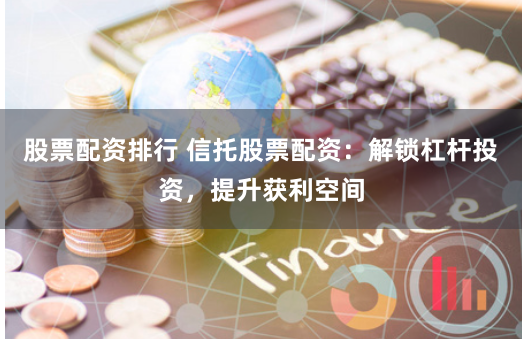 股票配资排行 信托股票配资：解锁杠杆投资，提升获利空间