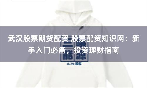 武汉股票期货配资 股票配资知识网：新手入门必备，投资理财指南
