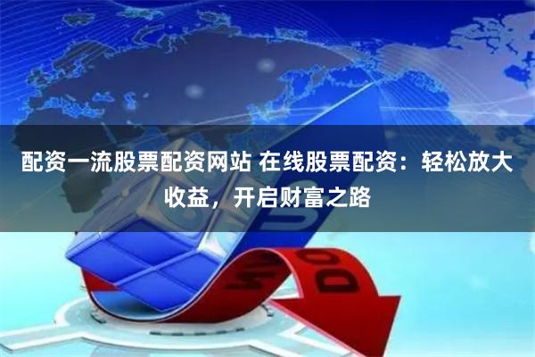 配资一流股票配资网站 在线股票配资：轻松放大收益，开启财富之路