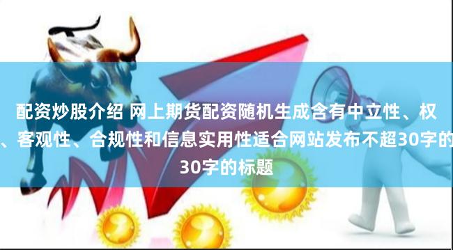 配资炒股介绍 网上期货配资随机生成含有中立性、权威性、客观性、合规性和信息实用性适合网站发布不超30字的标题